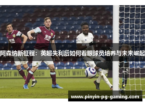 阿森纳新征程：英超失利后如何着眼球员培养与未来崛起