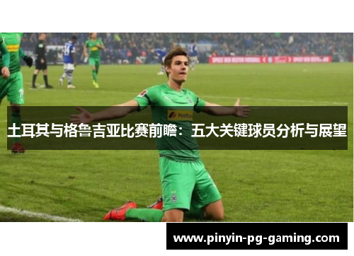 土耳其与格鲁吉亚比赛前瞻：五大关键球员分析与展望