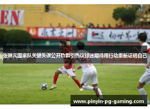 张琳芃国家队关键失误公开致歉引热议球迷期待用行动重新证明自己 张琳芃国家队关键失误公开致歉引热议球迷期待用行动重新证明自己